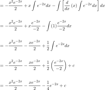 \[\begin{aligned} & =-\frac{x^{2} e^{-2 x}}{2}+x \int e^{-2 x} d x-\int \left[\frac{d}{d x}\left(x\right) \int e^{-2 x} d x\right]dx \\ \\ &=-\frac{x^{2} e^{-2 x}}{2}+x \frac{e^{-2x}}{-2}- \int (1)\frac{e^{-2x}}{-2} dx \\ \\ &=-\frac{x^{2} e^{-2 x}}{2}- \frac{xe^{-2x}}{2} +\frac{1}{2} \int e^{-2x} dx \\ \\ &=-\frac{x^{2} e^{-2 x}}{2}- \frac{xe^{-2x}}{2} +\frac{1}{2} \left(\frac{e^{-2x}}{-2}\right)+c \\ \\ &=-\frac{x^{2} e^{-2 x}}{2}- \frac{xe^{-2x}}{2}-\frac{1}{4} e^{-2x}+c \end{aligned}\]