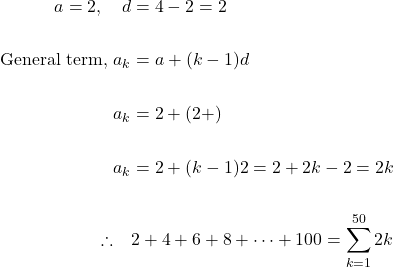 \[\begin{aligned} a=2, \quad d & =4-2=2 \\ \\ \text { General term, } a_{k} & =a+(k-1) d \\ \\ a_{k} & =2+(2+) \\ \\ a_{k} & =2+(k-1) 2=2+2 k-2=2 k \\ \\ \therefore \quad & 2+4+6+8+\cdots+100= \sum_{k=1}^{50} 2 k \end{aligned}\]