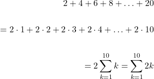 \[\begin{aligned} 2+4+6+8+\ldots+20 \\ \\ =2 \cdot 1+2 \cdot 2+2 \cdot 3+2 \cdot 4+\ldots+2 \cdot 10 \\ \\ =2 \sum_{k=1}^{10} k=\sum_{k=1}^{10} 2 k \end{aligned}\]