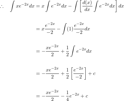 \[\begin{aligned} \therefore \quad \int x e^{-2 x} d x & =x \int e^{-2 x} d x-\int\left[\frac{d(x)}{d x} \int e^{-2 x} d x\right] d x \\ \\ & =x \frac{e^{-2 x}}{-2}-\int(1) \frac{e^{-2 x}}{-2} d x \\ \\ & =-\frac{x e^{-2x}}{2}+\frac{1}{2} \int e^{-2 x} d x \\ \\ & =-\frac{x e^{-2 x}}{2}+\frac{1}{2}\left[\frac{e^{-2 x}}{-2}\right]+c \\ \\ & =-\frac{x e^{-2 x}}{2}-\frac{1}{4} e^{-2 x}+c \end{aligned}\]